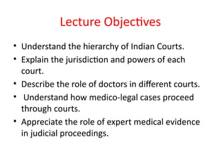 Lecture Objectives
• Understand the hierarchy of Indian Courts.
• Explain the jurisdiction and powers of each
court.
• Describe the role of doctors in different courts.
• Understand how medico-legal cases proceed
through courts.
• Appreciate the role of expert medical evidence
in judicial proceedings.
 