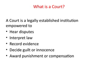 What is a Court?
A Court is a legally established institution
empowered to
• Hear disputes
• Interpret law
• Record evidence
• Decide guilt or innocence
• Award punishment or compensation
 