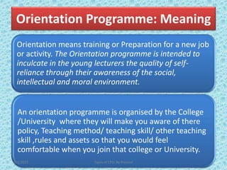 Orientation Programme: Meaning
Orientation means training or Preparation for a new job
or activity. The Orientation programme is intended to
inculcate in the young lecturers the quality of self-
reliance through their awareness of the social,
intellectual and moral environment.
An orientation programme is organised by the College
/University where they will make you aware of there
policy, Teaching method/ teaching skill/ other teaching
skill ,rules and assets so that you would feel
comfortable when you join that college or University.
7/2/2022 Types of CPD; By Pramod
 
