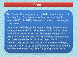 Cont..
The Orientation programme, of 144 contact hours i.e. 6
hrs daily for a four week duration( present time 3
weeks, UGC rule,2019) has been structured around five
components
Awareness of linkages between Society, Environment,
Development and Education; Philosophy of Education,
Indian Education System and Pedagogy, Subject Up-
gradation, Management, ICT ,Personality Development
and Distance Education with the objective of
familiarizing the entrant teacher with various linkages,
roles and nuances of the profession as well as equipping
him/her with necessary skills for quality deliverance.
7/2/2022 Types of CPD; By Pramod
 