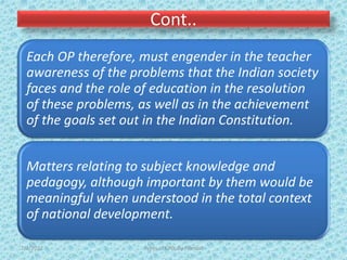 Cont..
Each OP therefore, must engender in the teacher
awareness of the problems that the Indian society
faces and the role of education in the resolution
of these problems, as well as in the achievement
of the goals set out in the Indian Constitution.
Matters relating to subject knowledge and
pedagogy, although important by them would be
meaningful when understood in the total context
of national development.
7/2/2022 Types of CPD; By Pramod
 