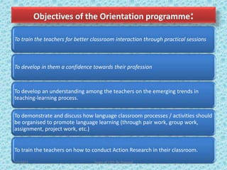 Objectives of the Orientation programme:
To train the teachers for better classroom interaction through practical sessions
To develop in them a confidence towards their profession
To develop an understanding among the teachers on the emerging trends in
teaching-learning process.
To demonstrate and discuss how language classroom processes / activities should
be organised to promote language learning (through pair work, group work,
assignment, project work, etc.)
To train the teachers on how to conduct Action Research in their classroom.
7/2/2022 Types of CPD; By Pramod
 