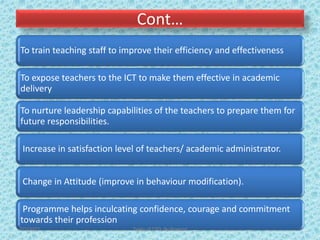Cont…
To train teaching staff to improve their efficiency and effectiveness
To expose teachers to the ICT to make them effective in academic
delivery
To nurture leadership capabilities of the teachers to prepare them for
future responsibilities.
Increase in satisfaction level of teachers/ academic administrator.
Change in Attitude (improve in behaviour modification).
Programme helps inculcating confidence, courage and commitment
towards their profession
7/2/2022 Types of CPD; By Pramod
 