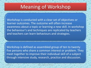 Meaning of Workshop
Workshop is conducted with a clear set of objectives or
learner outcomes. The outcome will often increase
awareness about a topic or learning a new skill. In workshop
the behaviour’s and techniques are replicated by teachers
and teachers can learn behaviours and strategies.
Workshop is defined as assembled group of ten to twenty
five persons who share a common interest or problem. They
meet together to improve their individual skill of a subject
through intensive study, research, practice and discussion.
7/2/2022 Types of CPD; By Pramod
 