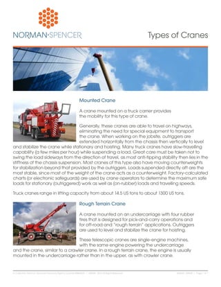 NSA461 120928 | Page 1 of 7In California: Norman-Spencer Insurance Agency License #0B64551 | ©2008 - 2012 All Rights Reserved.
Types of Cranes
Mounted Crane
A crane mounted on a truck carrier provides
the mobility for this type of crane.
Generally, these cranes are able to travel on highways,
eliminating the need for special equipment to transport
the crane. When working on the jobsite, outriggers are
extended horizontally from the chassis then vertically to level
and stabilize the crane while stationary and hoisting. Many truck cranes have slow-travelling
capability (a few miles per hour) while suspending a load. Great care must be taken not to
swing the load sideways from the direction of travel, as most anti-tipping stability then lies in the
stiffness of the chassis suspension. Most cranes of this type also have moving counterweights
for stabilization beyond that provided by the outriggers. Loads suspended directly aft are the
most stable, since most of the weight of the crane acts as a counterweight. Factory-calculated
charts (or electronic safeguards) are used by crane operators to determine the maximum safe
loads for stationary (outriggered) work as well as (on-rubber) loads and travelling speeds.
Truck cranes range in lifting capacity from about 14.5 US tons to about 1300 US tons.
Rough Terrain Crane
A crane mounted on an undercarriage with four rubber
tires that is designed for pick-and-carry operations and
for off-road and “rough terrain” applications. Outriggers
are used to level and stabilize the crane for hoisting.
These telescopic cranes are single-engine machines,
with the same engine powering the undercarriage
and the crane, similar to a crawler crane. In a rough terrain crane, the engine is usually
mounted in the undercarriage rather than in the upper, as with crawler crane.
 