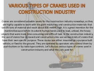 Cranes are considered valuable assets for the construction industry nowadays, as they
are highly capable to work with the giant machinery and construction materials that
can lift tons of material and reach about 800 meters high. It is a great invention for the
mankind because before its advent human hands used to load, unload, the heavy
objects that were more time consuming and difficult task. In the construction industry,
the use of cranes has increased and construction sites use various kinds of cranes that
have their own specific purpose. These cranes are either mounted on a purpose built
vehicle, or fixed to the ground. They are operated by operators who control them by
push buttons or by radio type controls. Let's discuss various types of cranes used in
construction industry and what they are used for:

 
