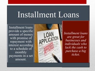 Installment Loans
Installment loans
provide a specific
amount of money
with promise of
repayment with
interest according
to a schedule of
monthly
payments in a set
amount.
Installment loans
are great for
businesses and
individuals who
lack the cash to
purchase a big
ticket.