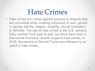 Hate Crimes
• Hate crimes are crimes against persons or property that
are committed while invoking prejudices of race, gender
or gender identity, religion, disability, sexual orientation,
or ethnicity. The rate of hate crimes in the U.S. remains
fairly constant from year to year, but there have been a
few events that have caused surges in hate crimes. In
2016, the election of Donald Trump was followed by an
uptick in hate crimes.
 