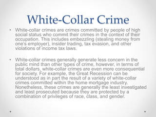 White-Collar Crime
• White-collar crimes are crimes committed by people of high
social status who commit their crimes in the context of their
occupation. This includes embezzling (stealing money from
one’s employer), insider trading, tax evasion, and other
violations of income tax laws.
• White-collar crimes generally generate less concern in the
public mind than other types of crime, however, in terms of
total dollars, white-collar crimes are even more consequential
for society. For example, the Great Recession can be
understood as in part the result of a variety of white-collar
crimes committed within the home mortgage industry.
Nonetheless, these crimes are generally the least investigated
and least prosecuted because they are protected by a
combination of privileges of race, class, and gender.
 