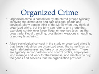 Organized Crime
• Organized crime is committed by structured groups typically
involving the distribution and sale of illegal goods and
services. Many people think of the Mafia when they think of
organized crime, but the term can refer to any group that
exercises control over large illegal enterprises (such as the
drug trade, illegal gambling, prostitution, weapons smuggling,
or money laundering).
• A key sociological concept in the study or organized crime is
that these industries are organized along the same lines as
legitimate businesses and take on a corporate form. There
are typically senior partners who control profits, employees
who manage and work for the business, and clients who buy
the goods and services that the organization provides.
 