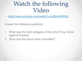 Watch the following
Video
• https://www.youtube.com/watch?v=qQSelhHRtQU
Answer the following questions:
1. What was the main category of the crime? E.g. Crime
against Property
2. What was the exact crime committed?
 