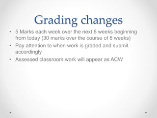 Grading changes
• 5 Marks each week over the next 6 weeks beginning
from today (30 marks over the course of 6 weeks)
• Pay attention to when work is graded and submit
accordingly
• Assessed classroom work will appear as ACW
 