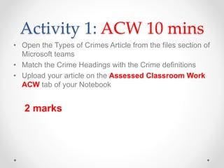 Activity 1: ACW 10 mins
• Open the Types of Crimes Article from the files section of
Microsoft teams
• Match the Crime Headings with the Crime definitions
• Upload your article on the Assessed Classroom Work
ACW tab of your Notebook
2 marks
 