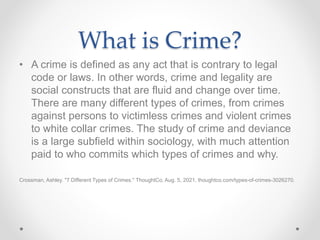 What is Crime?
• A crime is defined as any act that is contrary to legal
code or laws. In other words, crime and legality are
social constructs that are fluid and change over time.
There are many different types of crimes, from crimes
against persons to victimless crimes and violent crimes
to white collar crimes. The study of crime and deviance
is a large subfield within sociology, with much attention
paid to who commits which types of crimes and why.
Crossman, Ashley. "7 Different Types of Crimes." ThoughtCo, Aug. 5, 2021, thoughtco.com/types-of-crimes-3026270.
 
