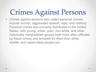 Crimes Against Persons
• Crimes against persons also called personal crimes,
include murder, aggravated assault, rape, and robbery.
Personal crimes are unevenly distributed in the United
States, with young, urban, poor, non-white, and other
historically marginalized groups both more often affected
by these crimes and arrested for them than white,
middle- and upper-class people are.
 
