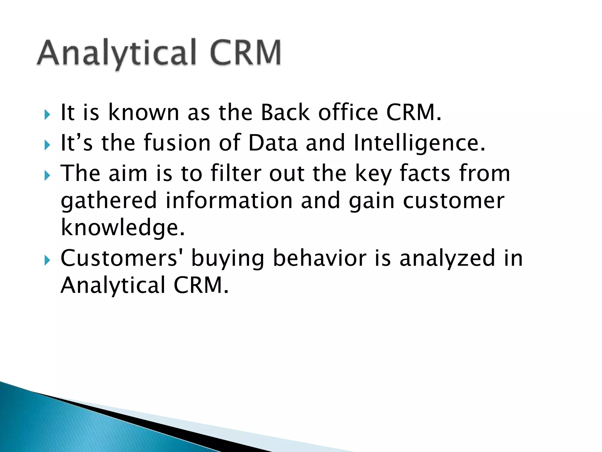  It is known as the Back office CRM. 
 It’s the fusion of Data and Intelligence. 
 The aim is to filter out the key facts from 
gathered information and gain customer 
knowledge. 
 Customers' buying behavior is analyzed in 
Analytical CRM. 
 