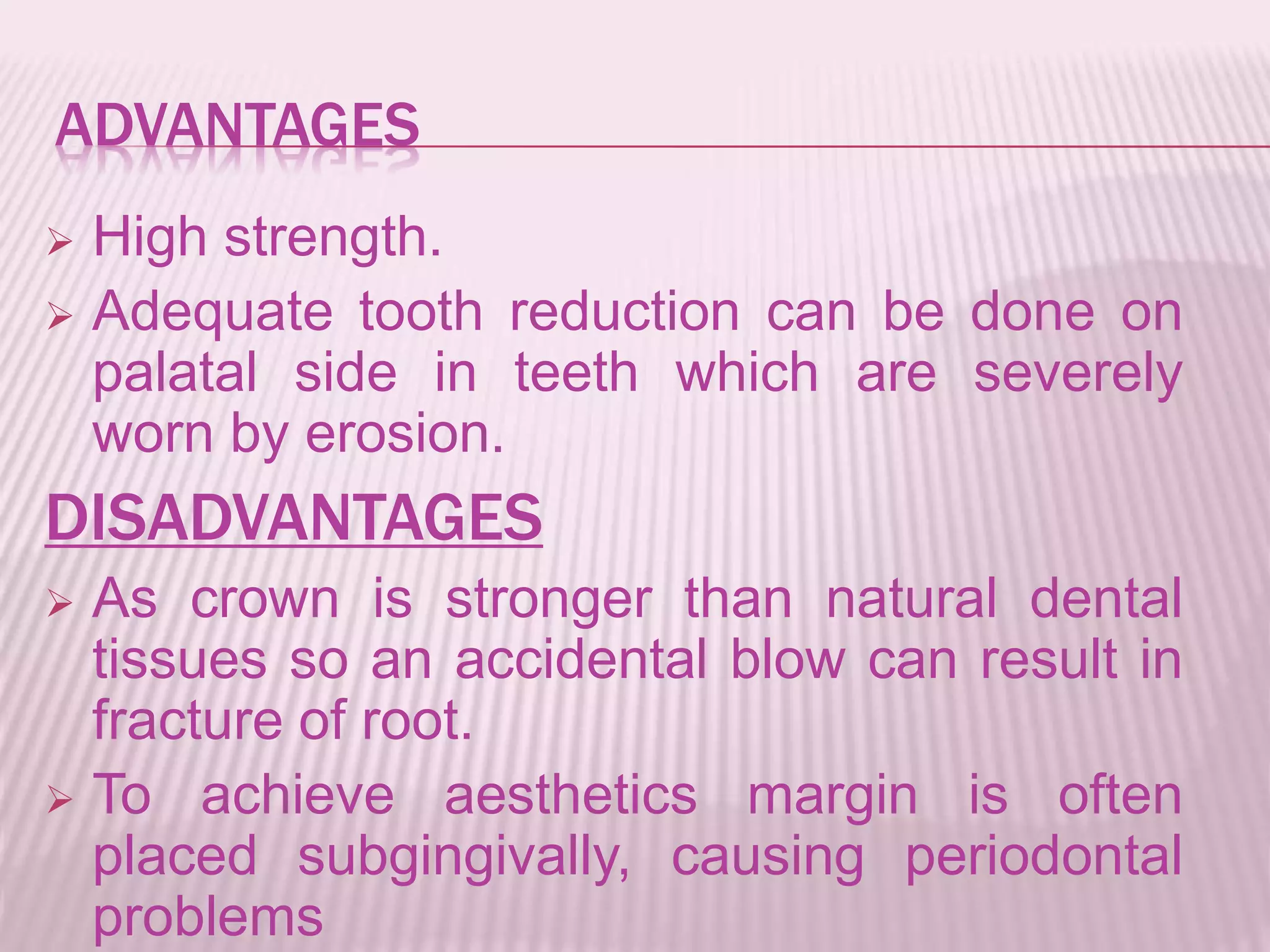 ADVANTAGES 
 High strength. 
 Adequate tooth reduction can be done on 
palatal side in teeth which are severely 
worn by erosion. 
DISADVANTAGES 
 As crown is stronger than natural dental 
tissues so an accidental blow can result in 
fracture of root. 
 To achieve aesthetics margin is often 
placed subgingivally, causing periodontal 
problems 
 