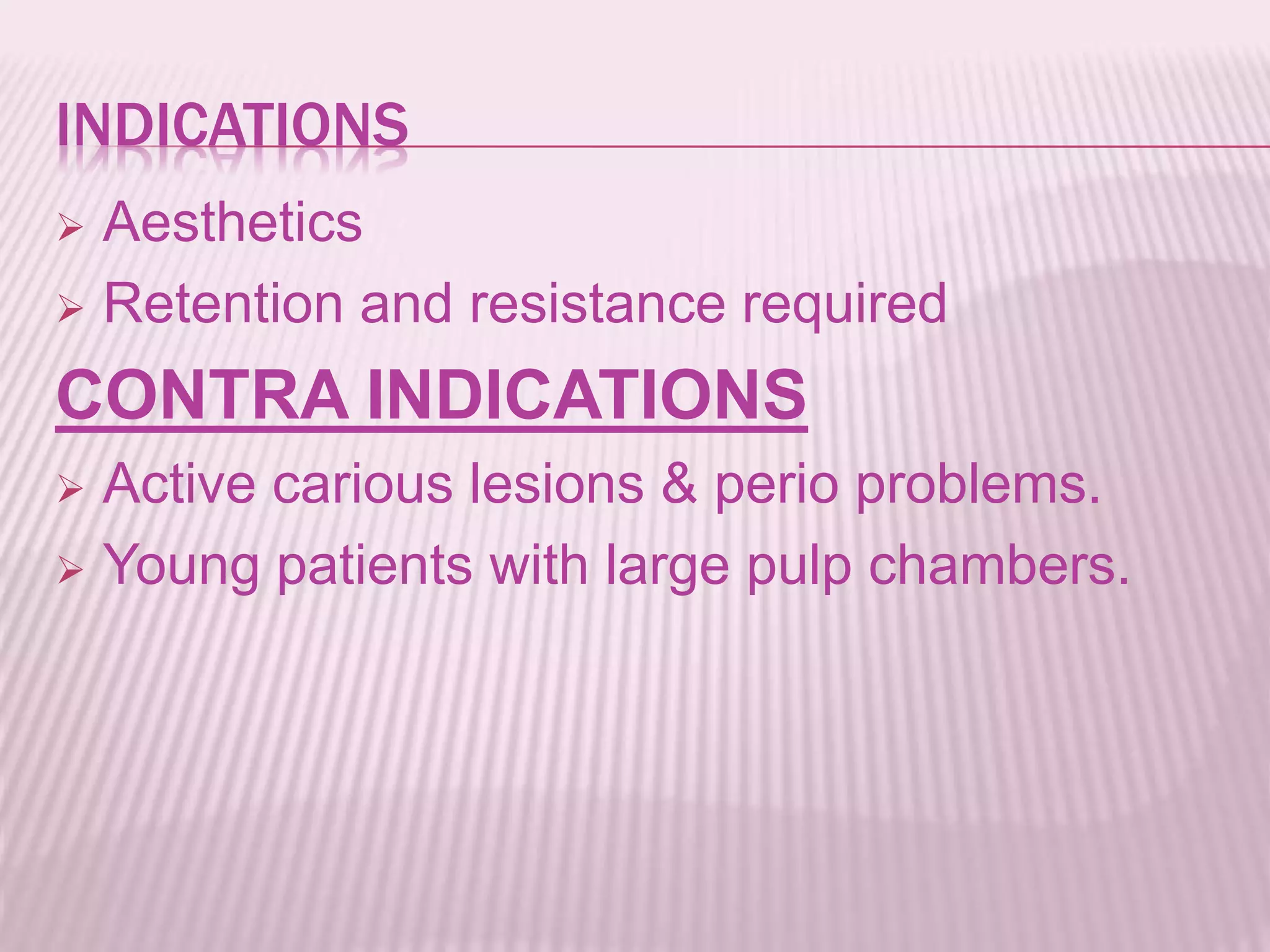INDICATIONS 
 Aesthetics 
 Retention and resistance required 
CONTRA INDICATIONS 
 Active carious lesions & perio problems. 
 Young patients with large pulp chambers. 
 