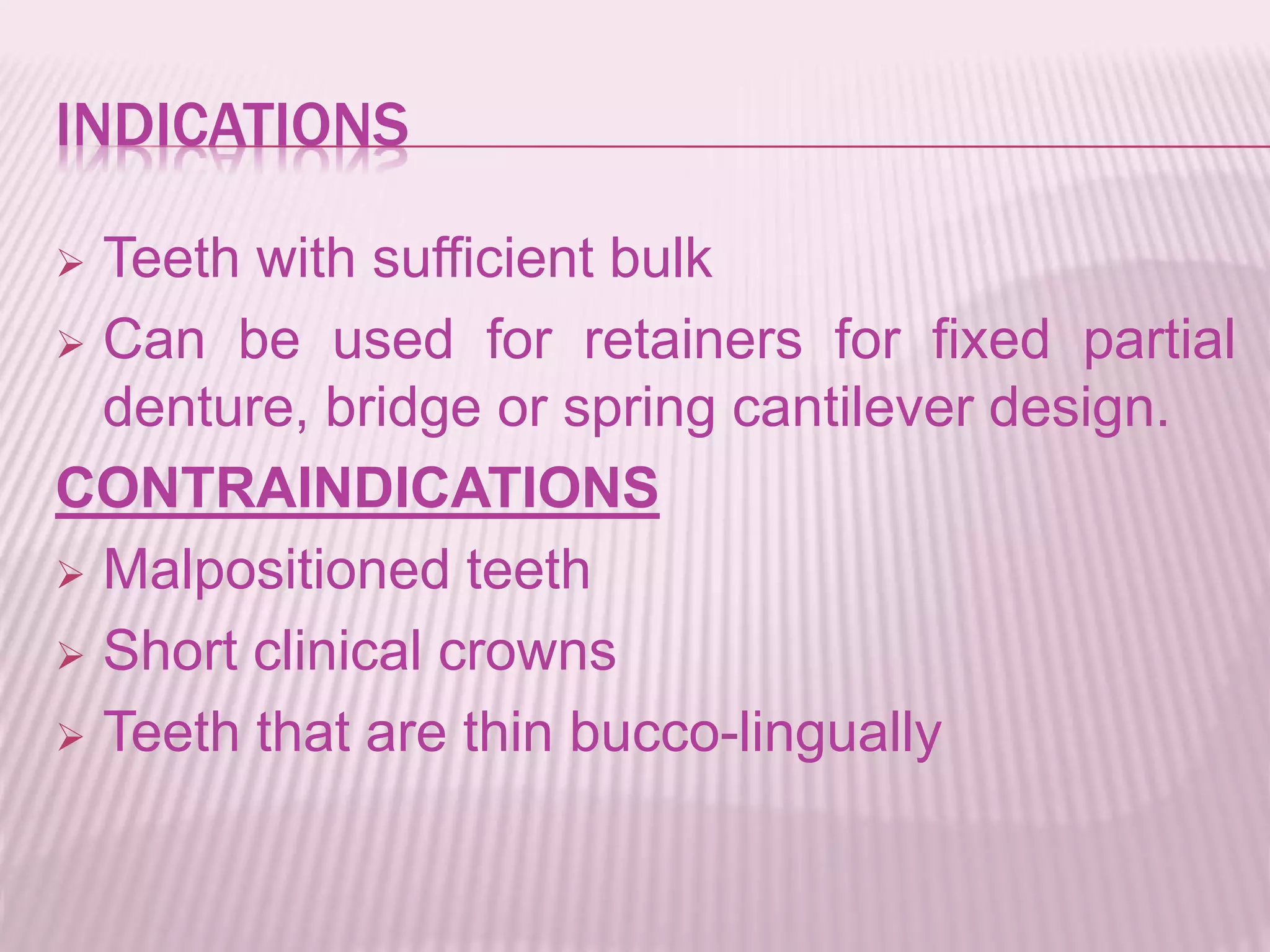 INDICATIONS 
 Teeth with sufficient bulk 
 Can be used for retainers for fixed partial 
denture, bridge or spring cantilever design. 
CONTRAINDICATIONS 
 Malpositioned teeth 
 Short clinical crowns 
 Teeth that are thin bucco-lingually 
 