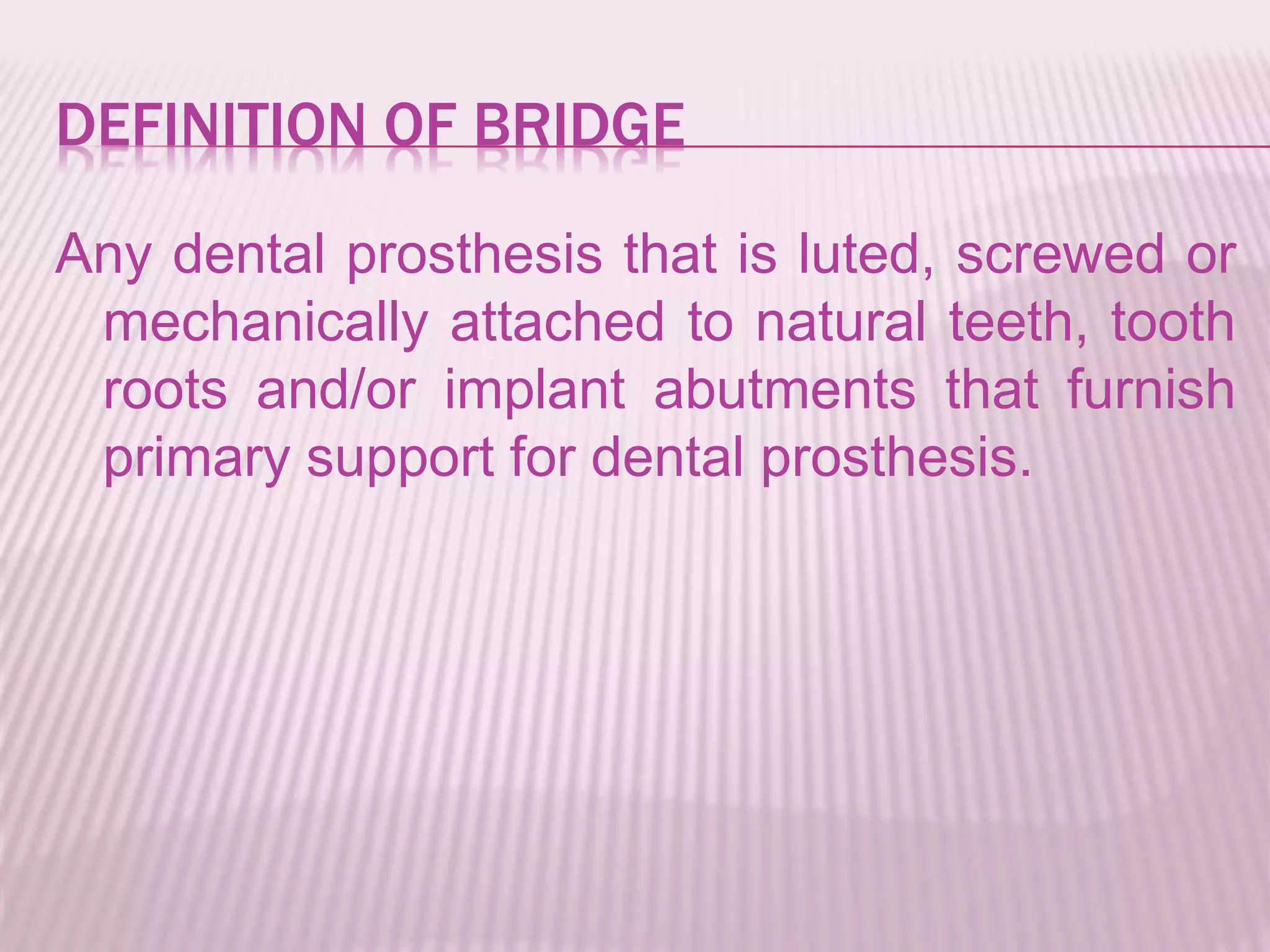 DEFINITION OF BRIDGE 
Any dental prosthesis that is luted, screwed or 
mechanically attached to natural teeth, tooth 
roots and/or implant abutments that furnish 
primary support for dental prosthesis. 
 