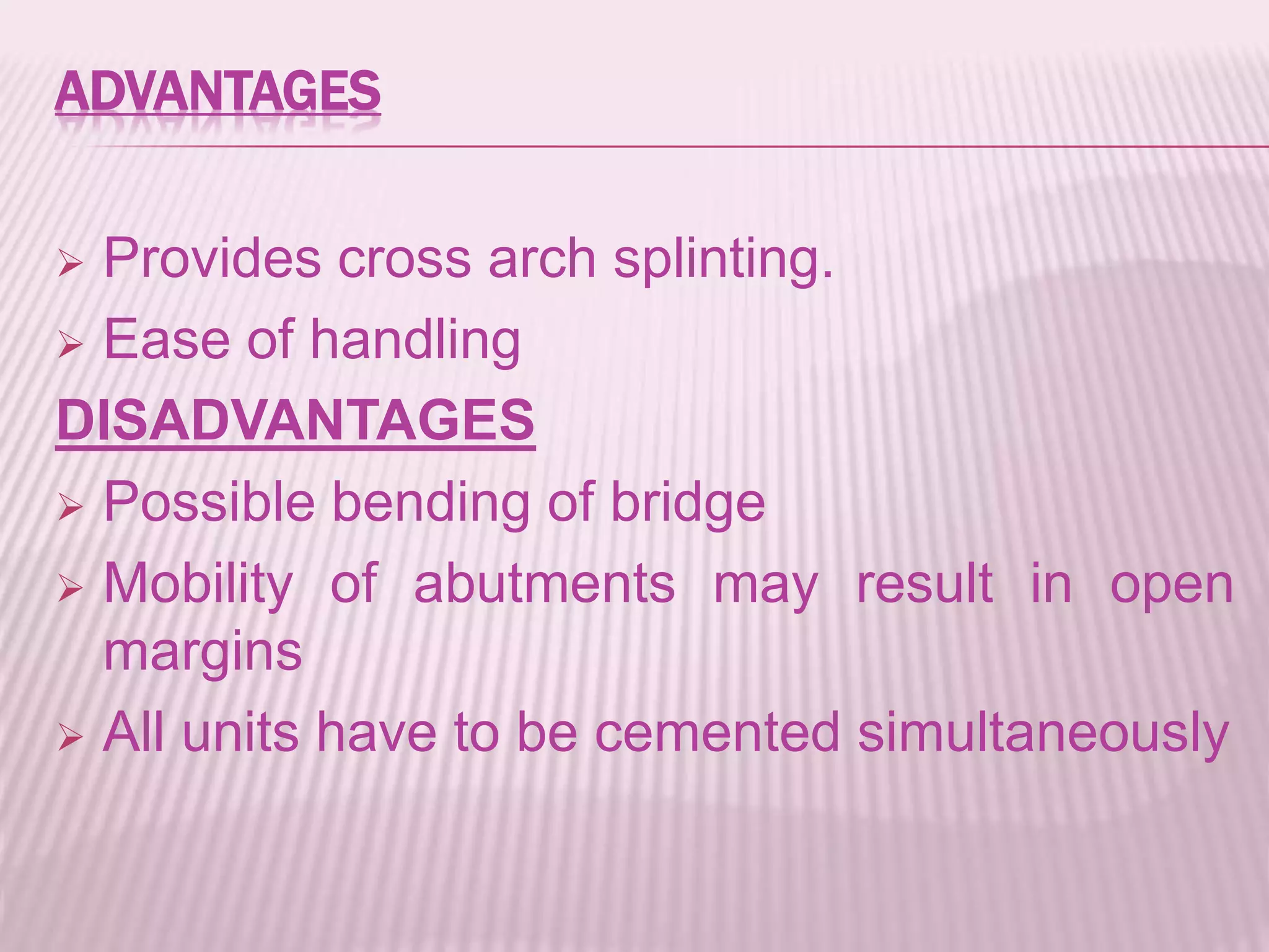 ADVANTAGES 
 Provides cross arch splinting. 
 Ease of handling 
DISADVANTAGES 
 Possible bending of bridge 
 Mobility of abutments may result in open 
margins 
 All units have to be cemented simultaneously 
 