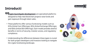 • Crypto launchpads development are specialized platforms
designed to help new blockchain projects raise funds and
gain exposure through token sales.
• These platforms offer various fundraising models such as
ICOs (Initial Coin Offerings), IEOs (Initial Exchange Offerings),
and IDOs (Initial DEX Offerings). Each model provides distinct
benefits in terms of security, investor access, and regulatory
compliance.
• Understanding the differences between these types is crucial
for both project developers and investors looking to navigate
the crypto fundraising landscape.
Introducti
on
 
