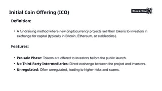 Initial Coin Offering (ICO)
Definition:
• A fundraising method where new cryptocurrency projects sell their tokens to investors in
exchange for capital (typically in Bitcoin, Ethereum, or stablecoins).
Features:
• Pre-sale Phase: Tokens are offered to investors before the public launch.
• No Third-Party Intermediaries: Direct exchange between the project and investors.
• Unregulated: Often unregulated, leading to higher risks and scams.
 