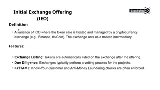Initial Exchange Offering
(IEO)
Definition
:
• A variation of ICO where the token sale is hosted and managed by a cryptocurrency
exchange (e.g., Binance, KuCoin). The exchange acts as a trusted intermediary.
Features:
• Exchange Listing: Tokens are automatically listed on the exchange after the offering.
• Due Diligence: Exchanges typically perform a vetting process for the projects.
• KYC/AML: Know-Your-Customer and Anti-Money Laundering checks are often enforced.
 