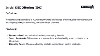 Initial DEX Offering (IDO)
Definition:
A decentralized alternative to ICO and IEO where token sales are conducted on decentralized
exchanges (DEXs) like Uniswap, PancakeSwap, or others.
Features:
• Decentralized: No centralized authority managing the sale.
• Smart Contracts: Token sales and transactions are handled by smart contracts on a
blockchain.
• Liquidity Pools: Often uses liquidity pools to support token trading post-sale.
 