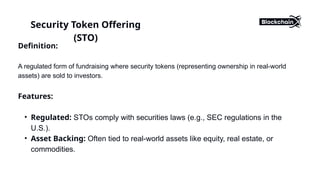 Definition:
A regulated form of fundraising where security tokens (representing ownership in real-world
assets) are sold to investors.
Features:
• Regulated: STOs comply with securities laws (e.g., SEC regulations in the
U.S.).
• Asset Backing: Often tied to real-world assets like equity, real estate, or
commodities.
Security Token Offering
(STO)
 