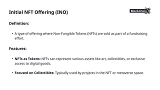 Initial NFT Offering (INO)
Definition:
• A type of offering where Non-Fungible Tokens (NFTs) are sold as part of a fundraising
effort.
Features:
• NFTs as Tokens: NFTs can represent various assets like art, collectibles, or exclusive
access to digital goods.
• Focused on Collectibles: Typically used by projects in the NFT or metaverse space.
 