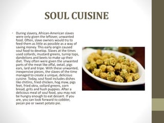 SOUL CUISINE
• During slavery, African-American slaves
were only given the leftover, unwanted
food. Often, slave owners would try to
feed them as little as possible as a way of
saving money. This early origin caused
soul food to develop. Slaves at the times
used collards, mustard greens, turnip tops,
dandelions and beets to make up their
diet. They often were given the unwanted
parts of the meat like offal, oxtail, pigs
ears, lard and tripe. With these unwanted,
inexpensive pieces, the slaves of the time
managed to create a unique, delicious
cuisine. Today, soul food includes dishes
like chitlins, fried chicken, hog maw, pigs
feet, fried okra, collard greens, corn
bread, grits and hush puppies. After a
delicious meal of soul food, you may not
be hungry enough to eat dessert. If you
are, you can look forward to cobbler,
pecan pie or sweet potato pie.
 