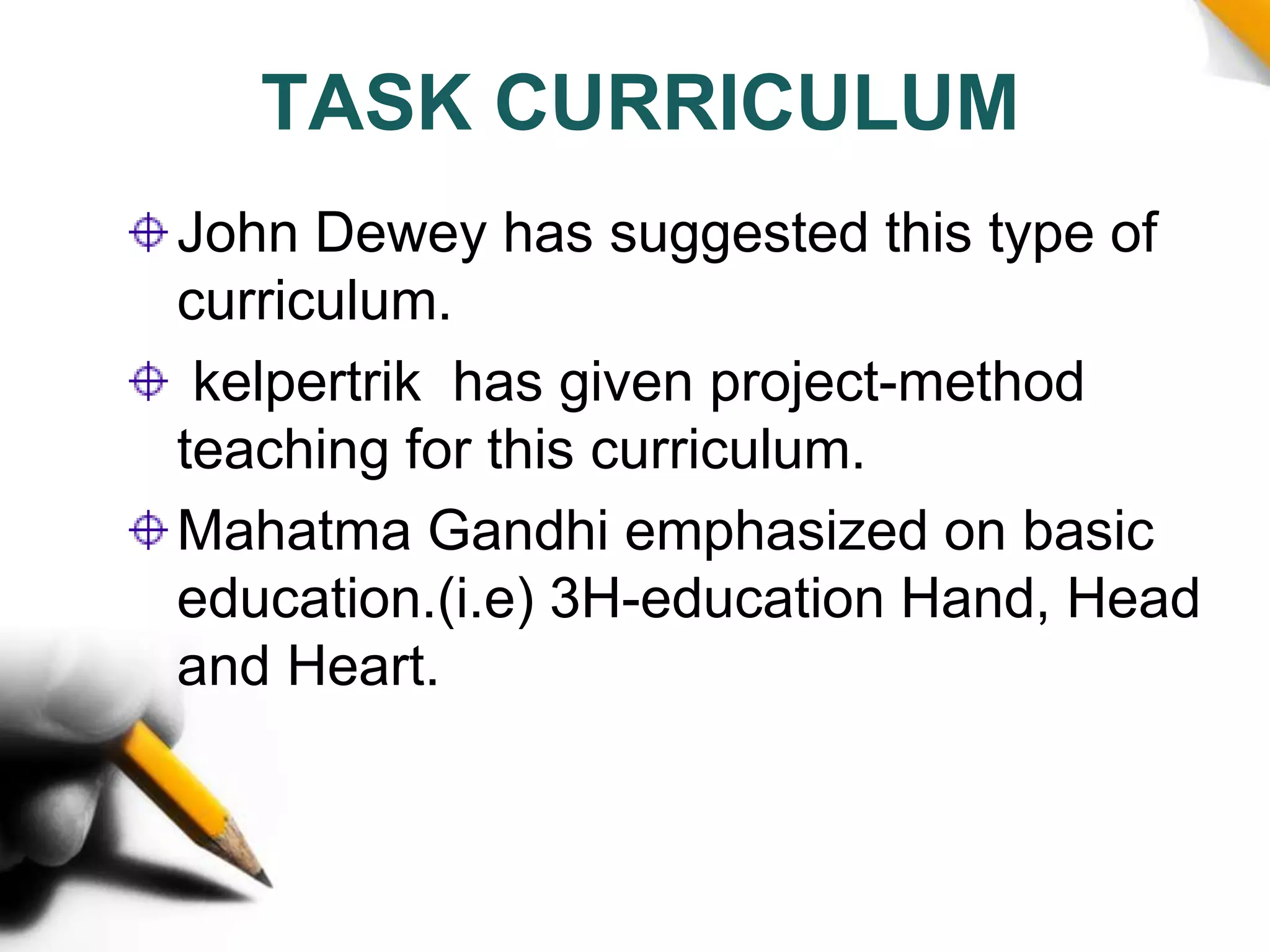 TASK CURRICULUM
John Dewey has suggested this type of
curriculum.
kelpertrik has given project-method
teaching for this curriculum.
Mahatma Gandhi emphasized on basic
education.(i.e) 3H-education Hand, Head
and Heart.
 