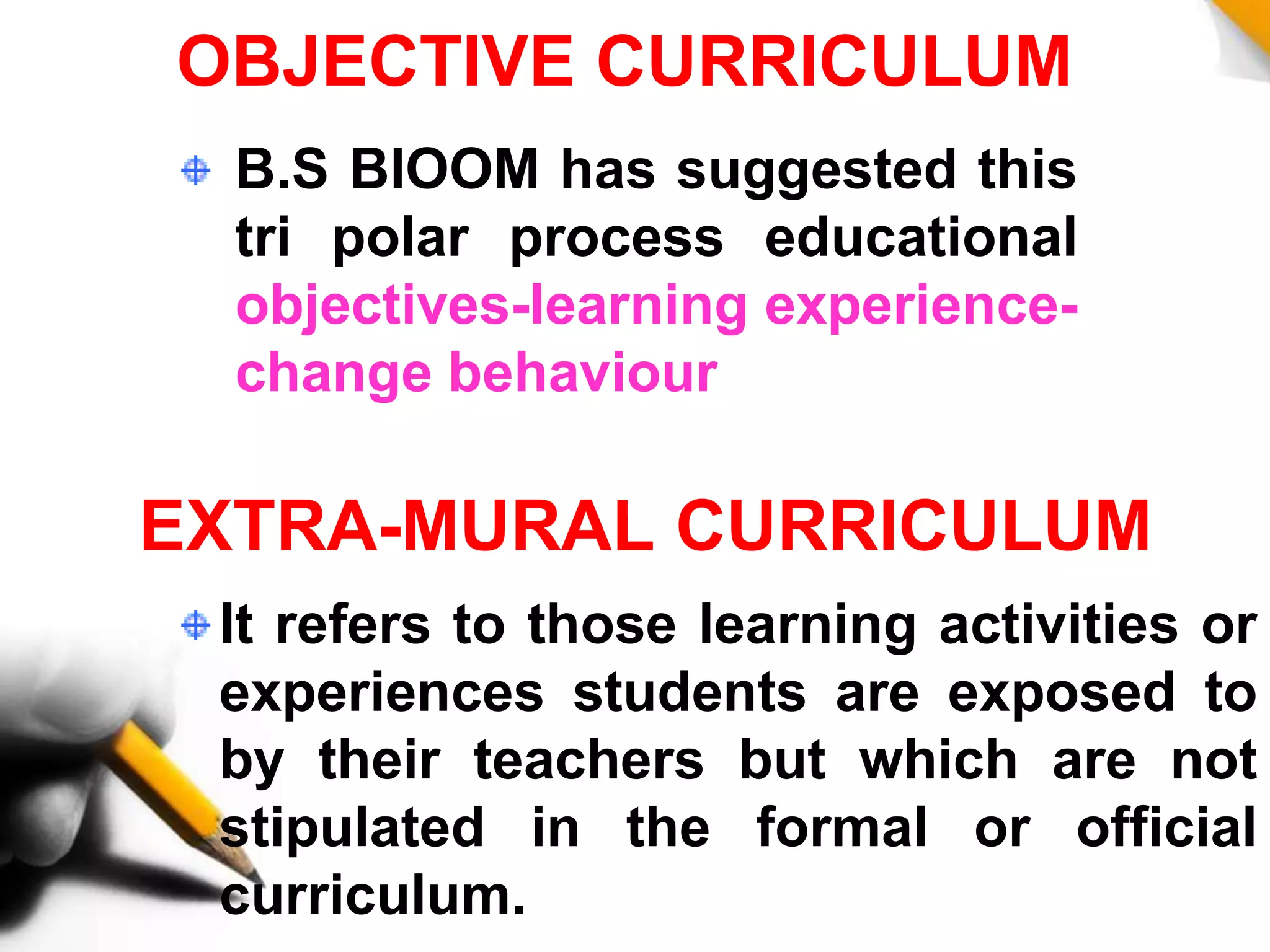 EXTRA-MURAL CURRICULUM
It refers to those learning activities or
experiences students are exposed to
by their teachers but which are not
stipulated in the formal or official
curriculum.
OBJECTIVE CURRICULUM
B.S BlOOM has suggested this
tri polar process educational
objectives-learning experience-
change behaviour
 