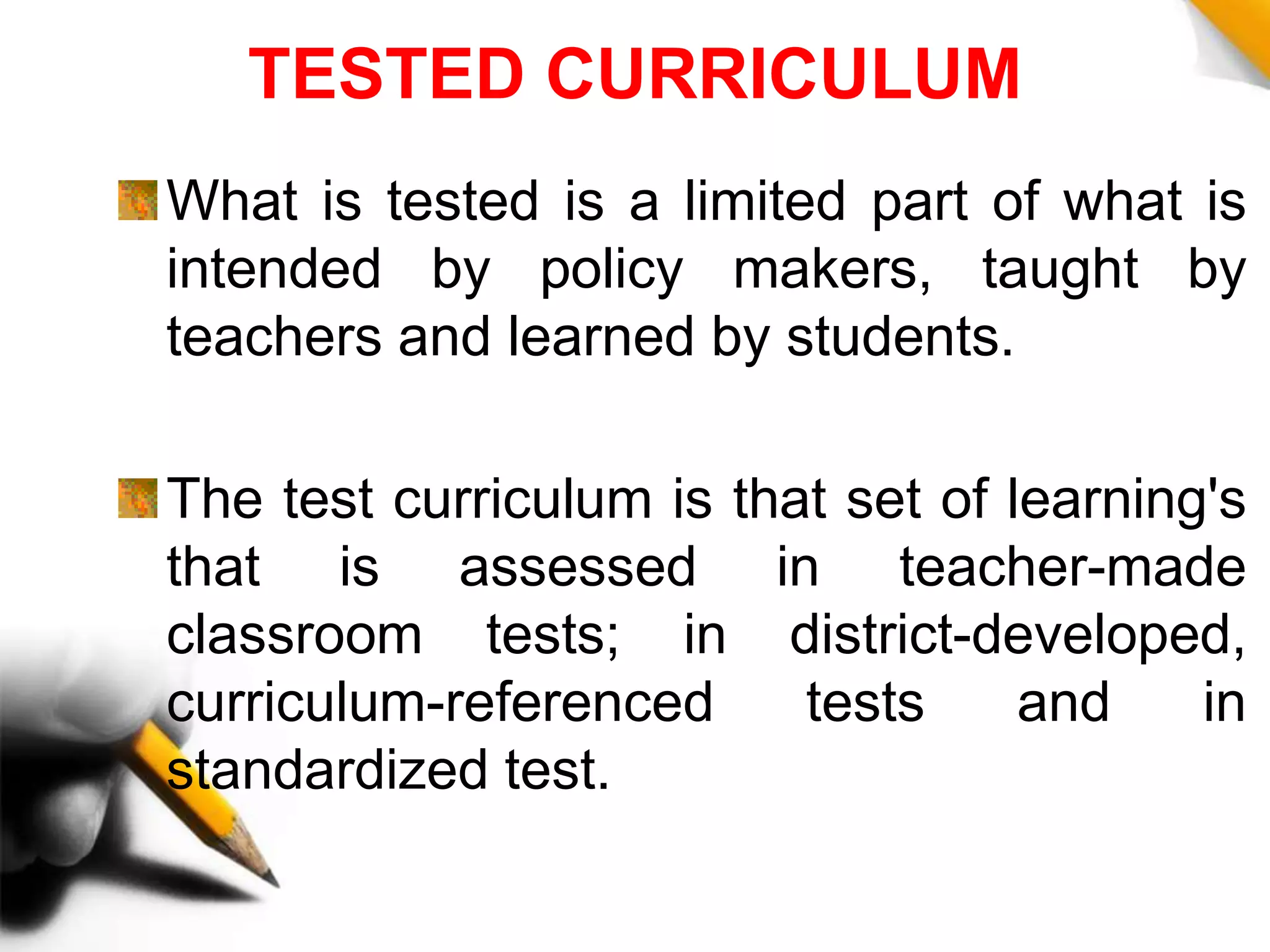 TESTED CURRICULUM
What is tested is a limited part of what is
intended by policy makers, taught by
teachers and learned by students.
The test curriculum is that set of learning's
that is assessed in teacher-made
classroom tests; in district-developed,
curriculum-referenced tests and in
standardized test.
 