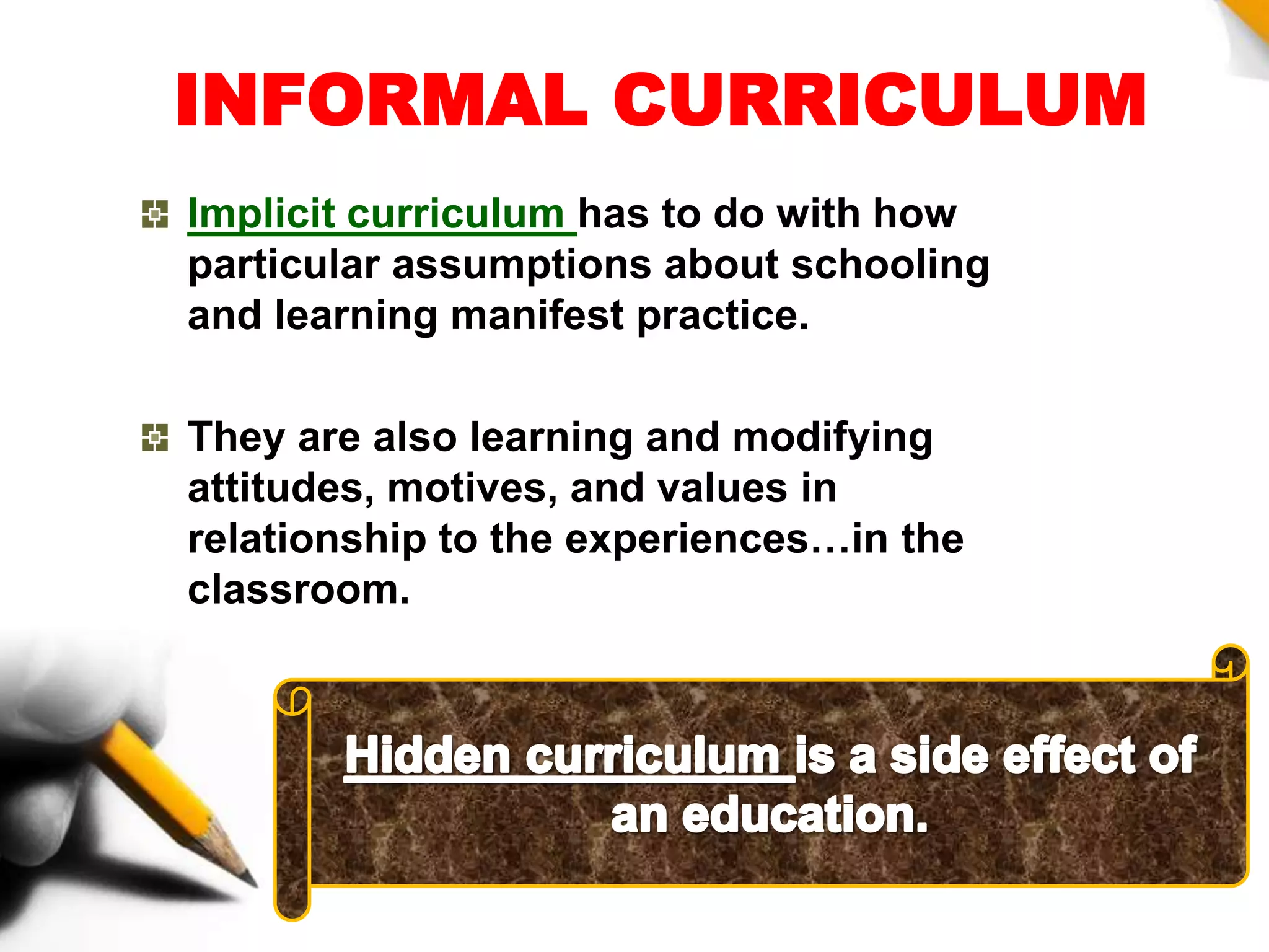 INFORMAL CURRICULUM
Implicit curriculum has to do with how
particular assumptions about schooling
and learning manifest practice.
They are also learning and modifying
attitudes, motives, and values in
relationship to the experiences…in the
classroom.
 