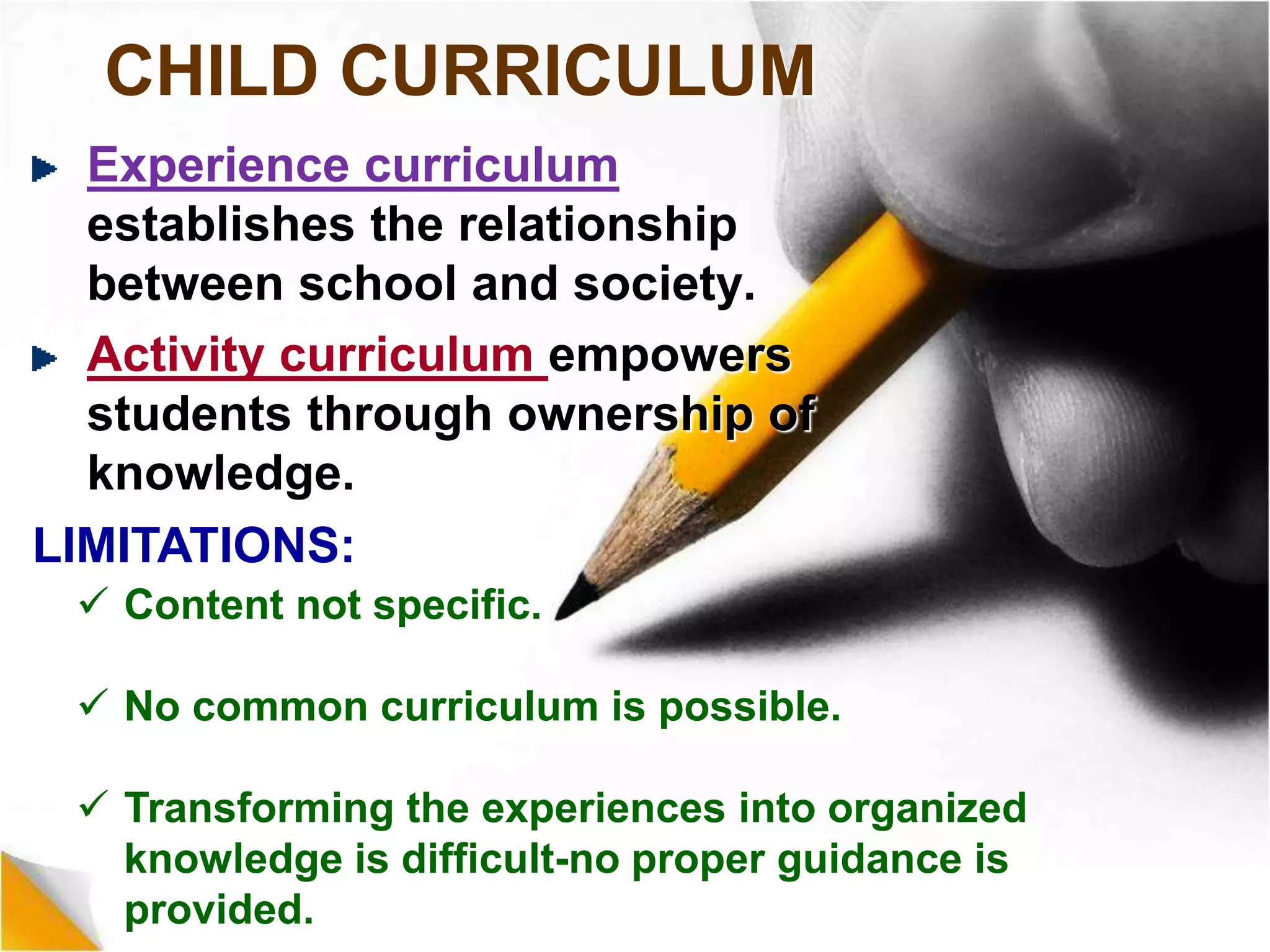 CHILD CURRICULUM
Experience curriculum
establishes the relationship
between school and society.
Activity curriculum empowers
students through ownership of
knowledge.
LIMITATIONS:
 Content not specific.
 No common curriculum is possible.
 Transforming the experiences into organized
knowledge is difficult-no proper guidance is
provided.
 