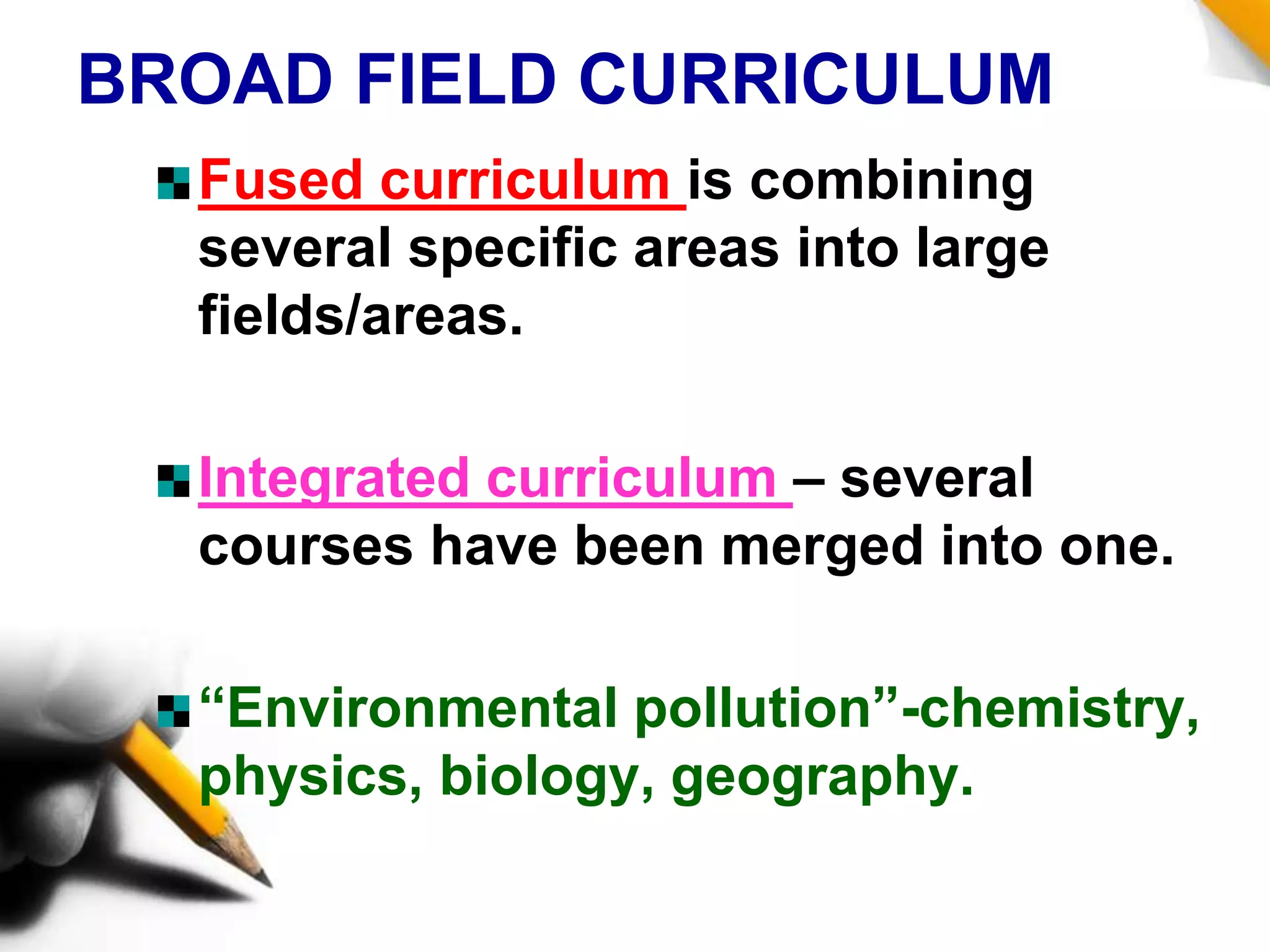 BROAD FIELD CURRICULUM
Fused curriculum is combining
several specific areas into large
fields/areas.
Integrated curriculum – several
courses have been merged into one.
“Environmental pollution”-chemistry,
physics, biology, geography.
 