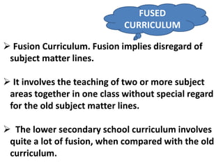  Fusion Curriculum. Fusion implies disregard of
subject matter lines.
It involves the teaching of two or more subject
areas together in one class without special regard
for the old subject matter lines.
The lower secondary school curriculum involves
quite a lot of fusion, when compared with the old
curriculum.
FUSED
CURRICULUM