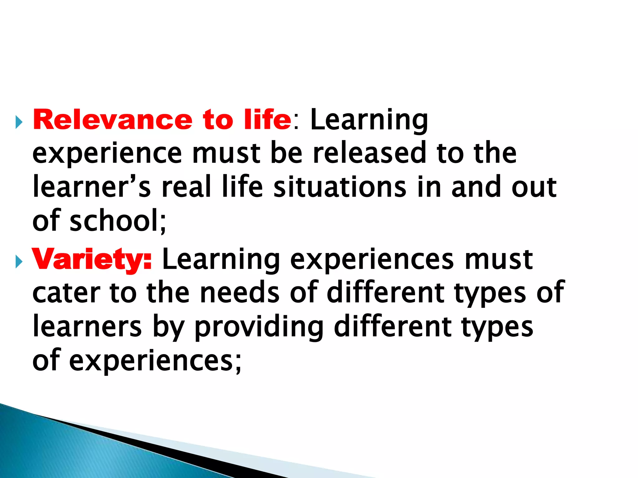  Relevance to life: Learning
experience must be released to the
learner’s real life situations in and out
of school;
 Variety: Learning experiences must
cater to the needs of different types of
learners by providing different types
of experiences;
 
