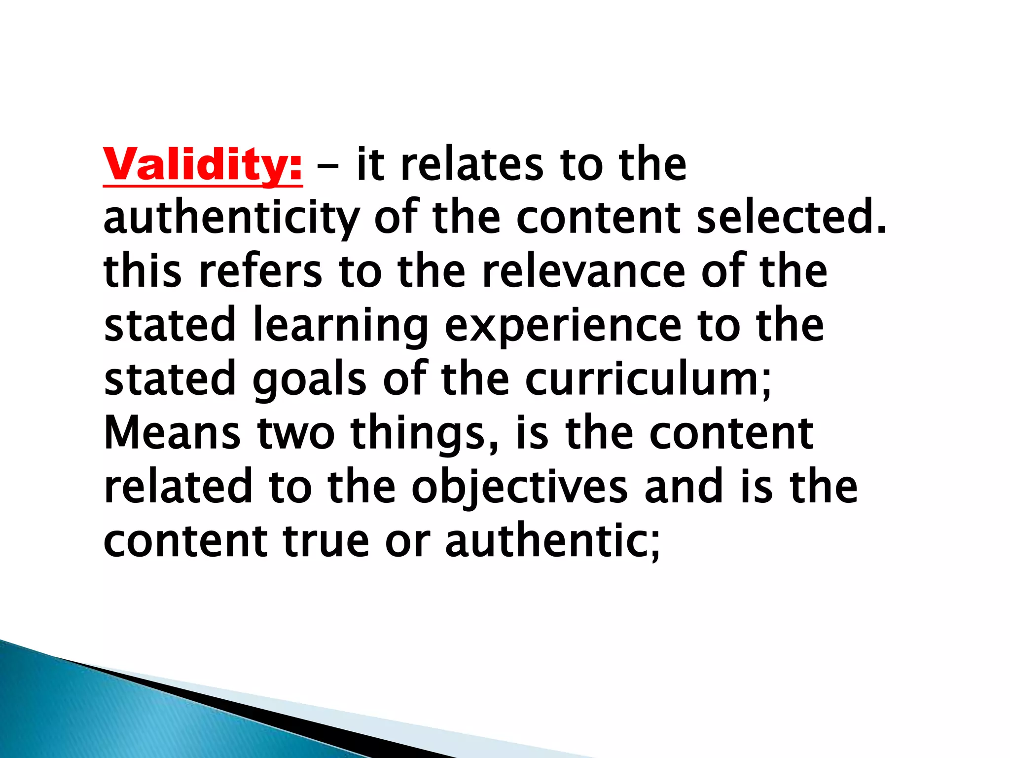 Validity: - it relates to the
authenticity of the content selected.
this refers to the relevance of the
stated learning experience to the
stated goals of the curriculum;
Means two things, is the content
related to the objectives and is the
content true or authentic;
 