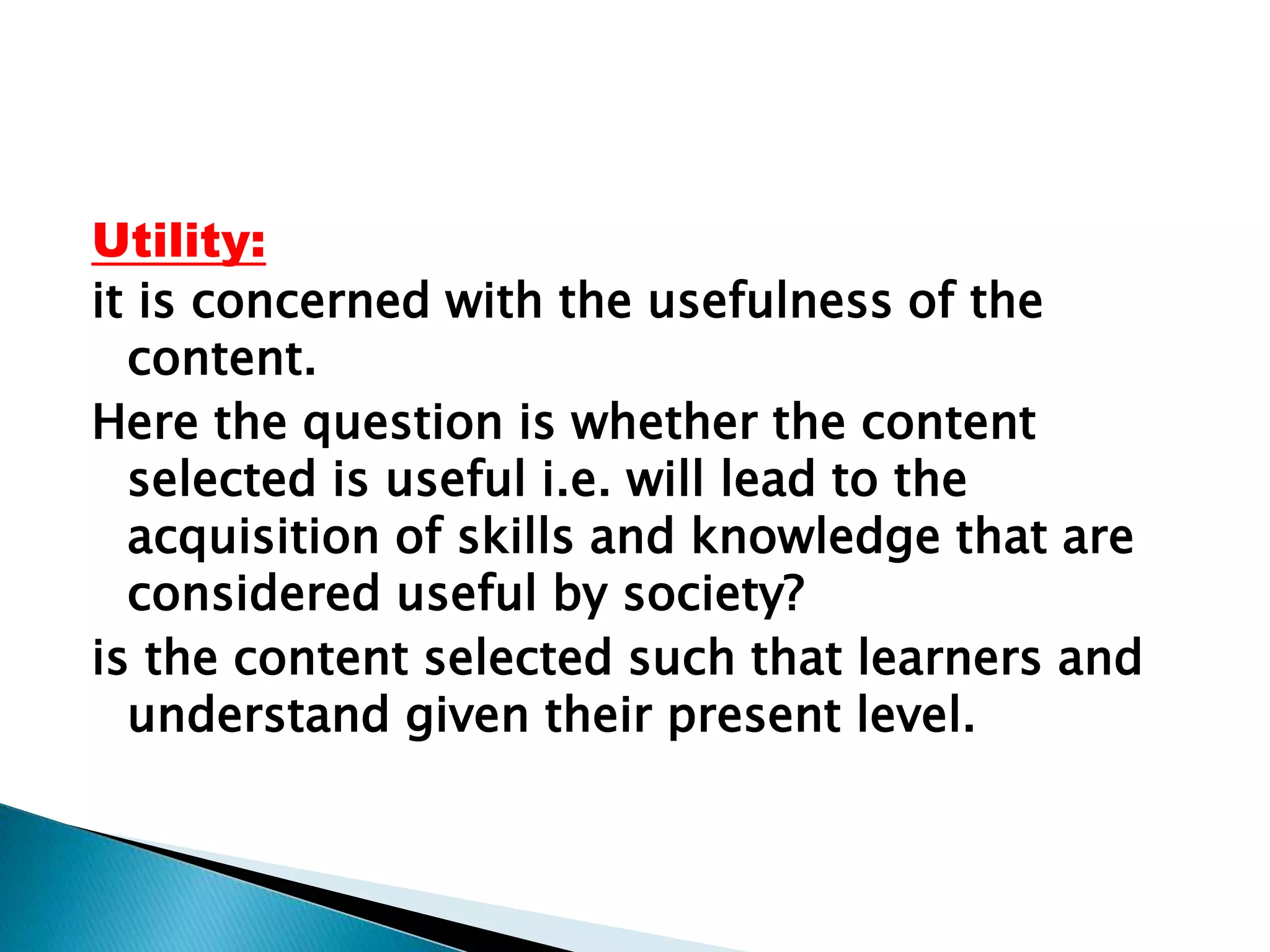 Utility:
it is concerned with the usefulness of the
content.
Here the question is whether the content
selected is useful i.e. will lead to the
acquisition of skills and knowledge that are
considered useful by society?
is the content selected such that learners and
understand given their present level.
 