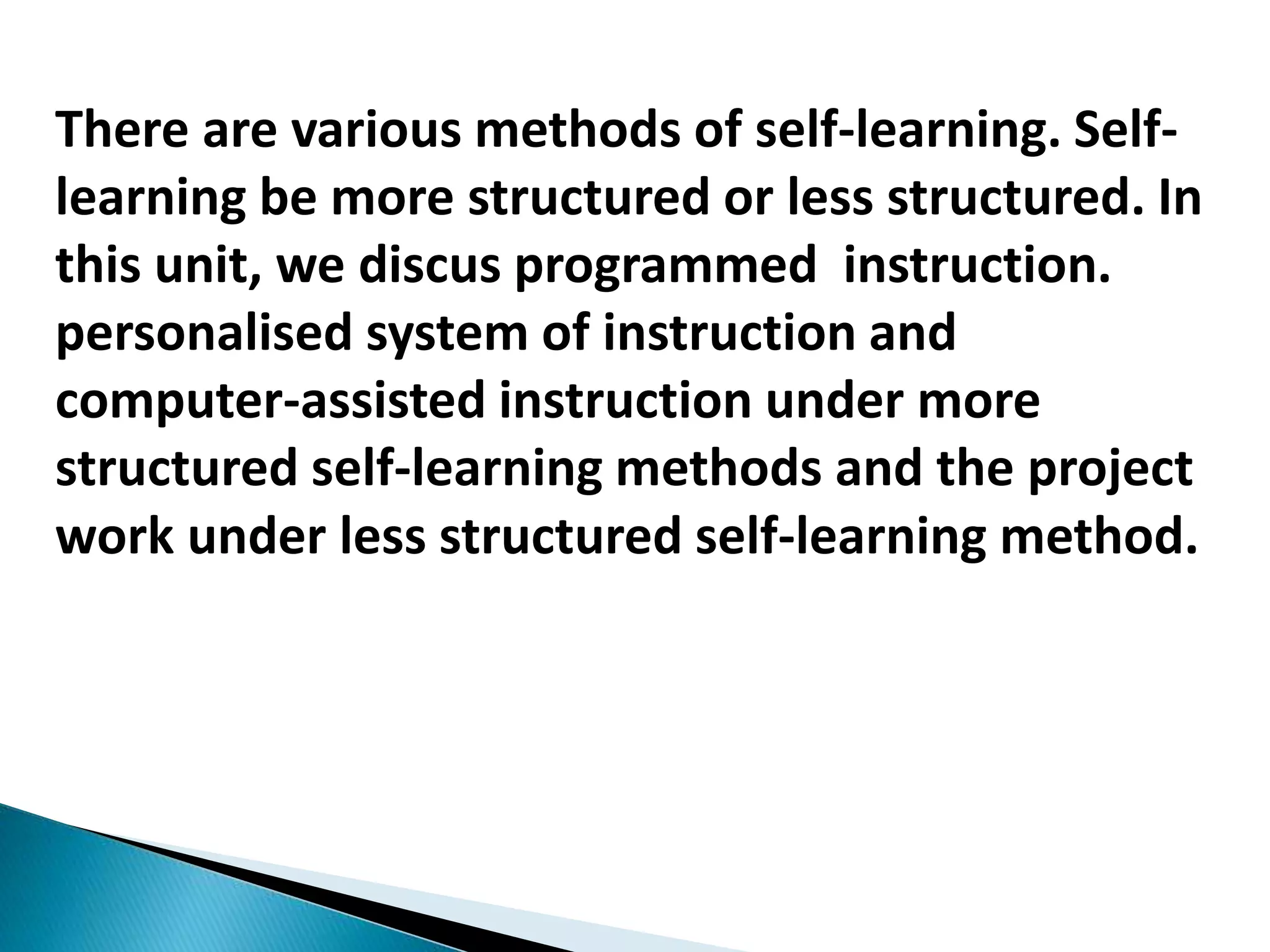 There are various methods of self-learning. Self-
learning be more structured or less structured. In
this unit, we discus programmed instruction.
personalised system of instruction and
computer-assisted instruction under more
structured self-learning methods and the project
work under less structured self-learning method.
 
