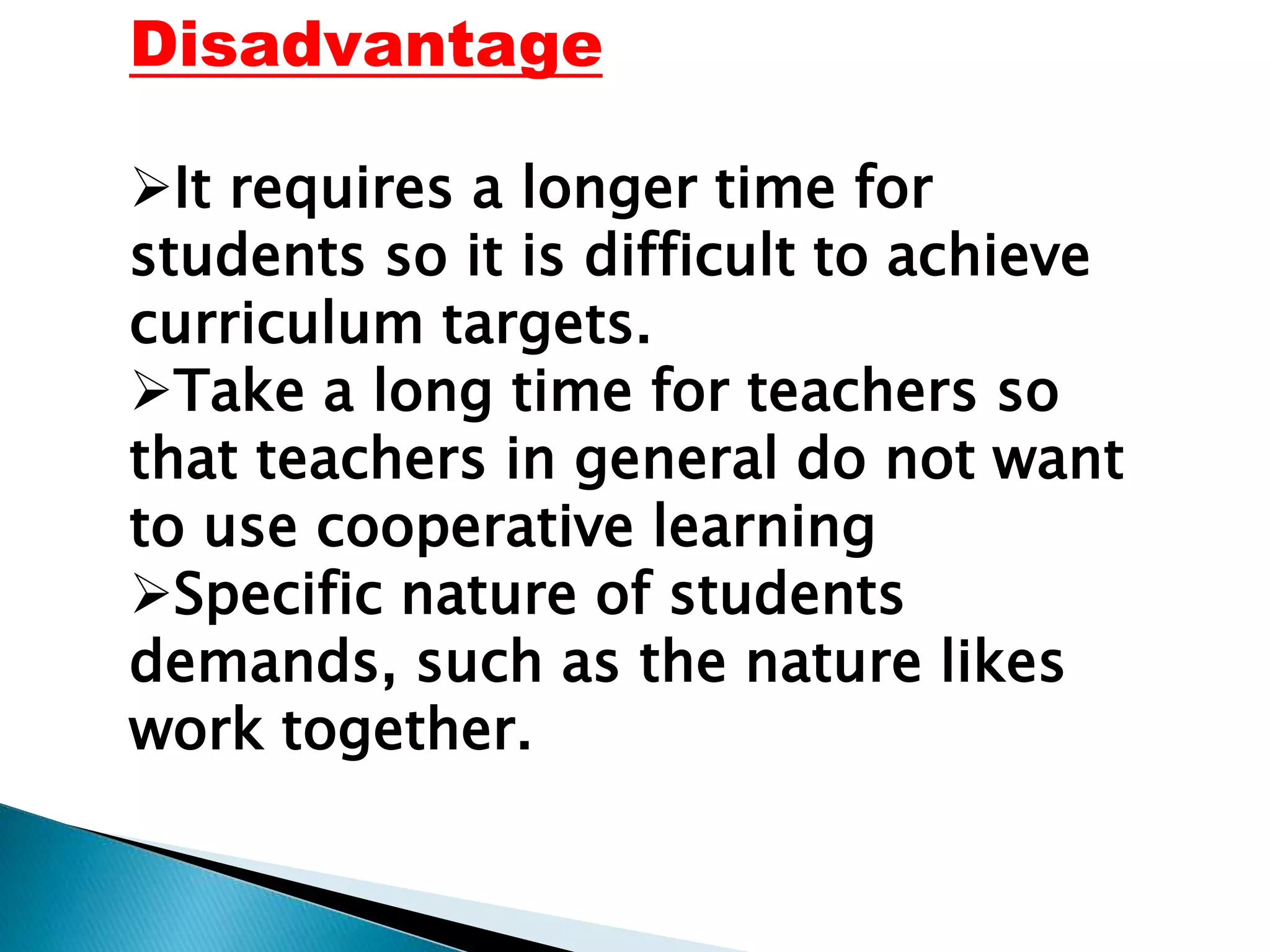 Disadvantage
It requires a longer time for
students so it is difficult to achieve
curriculum targets.
Take a long time for teachers so
that teachers in general do not want
to use cooperative learning
Specific nature of students
demands, such as the nature likes
work together.
 