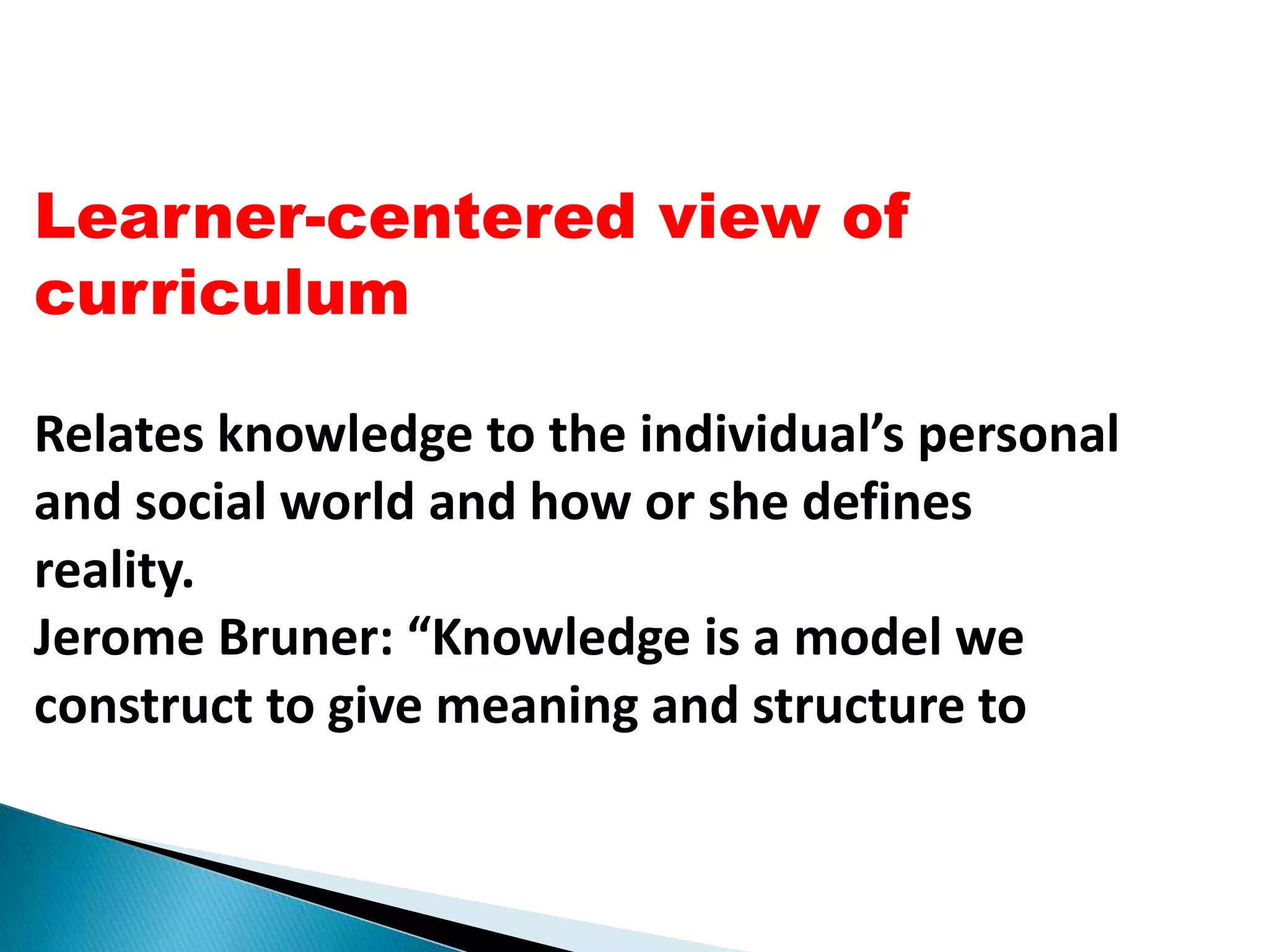 Learner-centered view of
curriculum
Relates knowledge to the individual’s personal
and social world and how or she defines
reality.
Jerome Bruner: “Knowledge is a model we
construct to give meaning and structure to
 