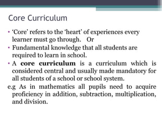 Core Curriculum
• ‘Core’ refers to the ‘heart’ of experiences every
learner must go through. Or
• Fundamental knowledge that all students are
required to learn in school.
• A core curriculum is a curriculum which is
considered central and usually made mandatory for
all students of a school or school system.
e.g As in mathematics all pupils need to acquire
proficiency in addition, subtraction, multiplication,
and division.
 