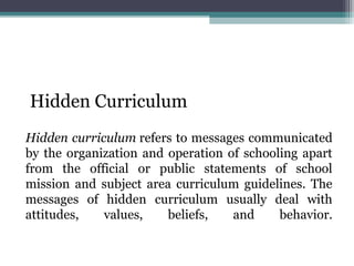 Hidden Curriculum
Hidden curriculum refers to messages communicated
by the organization and operation of schooling apart
from the official or public statements of school
mission and subject area curriculum guidelines. The
messages of hidden curriculum usually deal with
attitudes, values, beliefs, and behavior.
 
