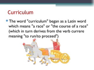 Curriculum
The word "curriculum" began as a Latin word
which means "a race" or "the course of a race"
(which in turn derives from the verb currere
meaning "to run/to proceed")
 