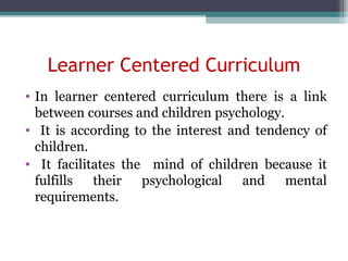 Learner Centered Curriculum
• In learner centered curriculum there is a link
between courses and children psychology.
• It is according to the interest and tendency of
children.
• It facilitates the mind of children because it
fulfills their psychological and mental
requirements.
 
