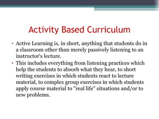 Activity Based Curriculum
• Active Learning is, in short, anything that students do in
a classroom other than merely passively listening to an
instructor's lecture.
• This includes everything from listening practices which
help the students to absorb what they hear, to short
writing exercises in which students react to lecture
material, to complex group exercises in which students
apply course material to "real life" situations and/or to
new problems.
 